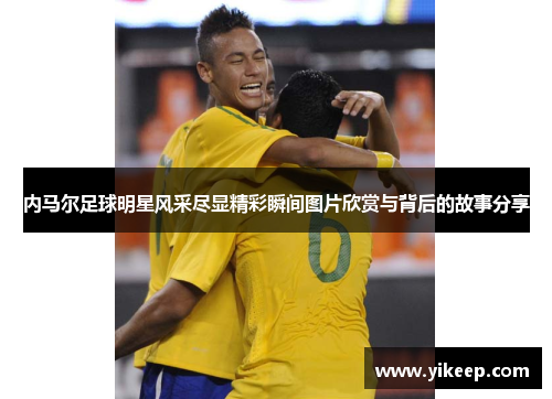 内马尔足球明星风采尽显精彩瞬间图片欣赏与背后的故事分享