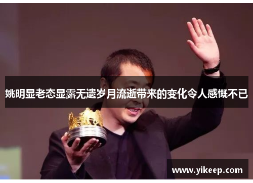 姚明显老态显露无遗岁月流逝带来的变化令人感慨不已