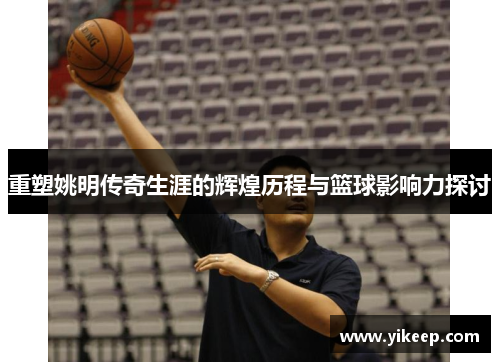 重塑姚明传奇生涯的辉煌历程与篮球影响力探讨