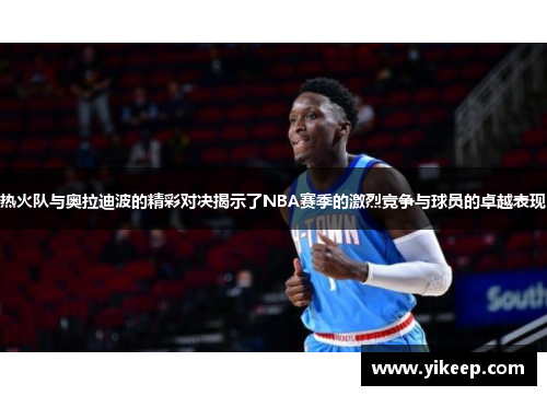 热火队与奥拉迪波的精彩对决揭示了NBA赛季的激烈竞争与球员的卓越表现