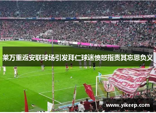 莱万重返安联球场引发拜仁球迷愤怒指责其忘恩负义